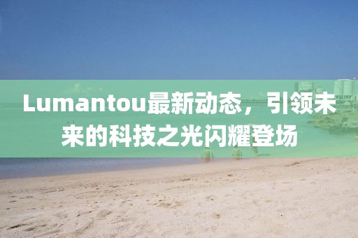 Lumantou最新動態(tài)，引領(lǐng)未來的科技之光閃耀登場