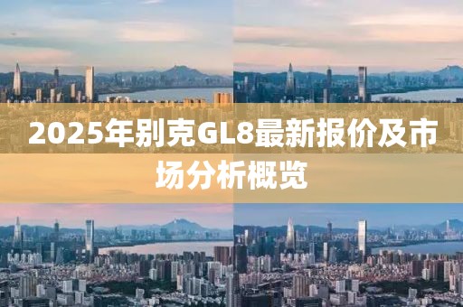 2025年別克GL8最新報(bào)價(jià)及市場(chǎng)分析概覽