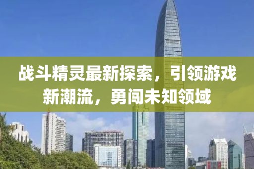 戰(zhàn)斗精靈最新探索，引領(lǐng)游戲新潮流，勇闖未知領(lǐng)域