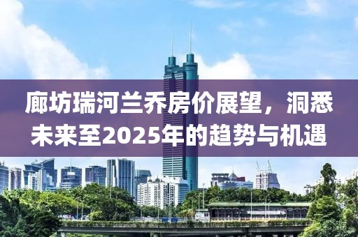 廊坊瑞河蘭喬房?jī)r(jià)展望，洞悉未來(lái)至2025年的趨勢(shì)與機(jī)遇