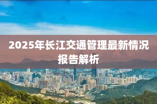 2025年長(zhǎng)江交通管理最新情況報(bào)告解析
