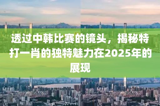 透過(guò)中韓比賽的鏡頭，揭秘特打一肖的獨(dú)特魅力在2025年的展現(xiàn)