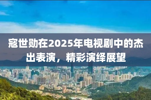 寇世勛在2025年電視劇中的杰出表演，精彩演繹展望