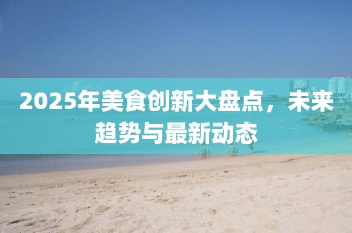 2025年美食創(chuàng)新大盤點(diǎn)，未來(lái)趨勢(shì)與最新動(dòng)態(tài)