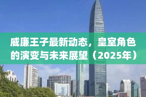 威廉王子最新動態(tài)，皇室角色的演變與未來展望（2025年）