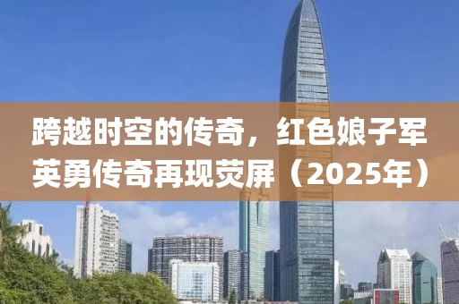 跨越時(shí)空的傳奇，紅色娘子軍英勇傳奇再現(xiàn)熒屏（2025年）
