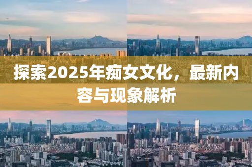 探索2025年癡女文化，最新內(nèi)容與現(xiàn)象解析