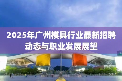 2025年廣州模具行業(yè)最新招聘動態(tài)與職業(yè)發(fā)展展望