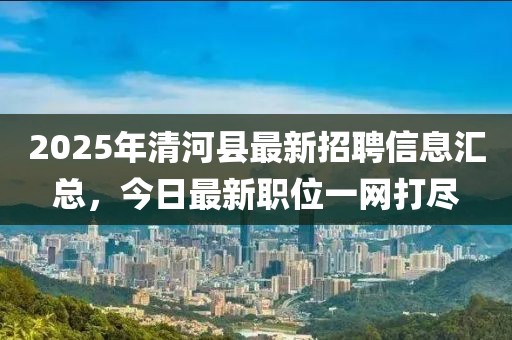 2025年清河縣最新招聘信息匯總，今日最新職位一網(wǎng)打盡