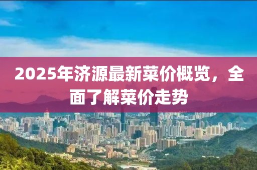 2025年濟(jì)源最新菜價(jià)概覽，全面了解菜價(jià)走勢