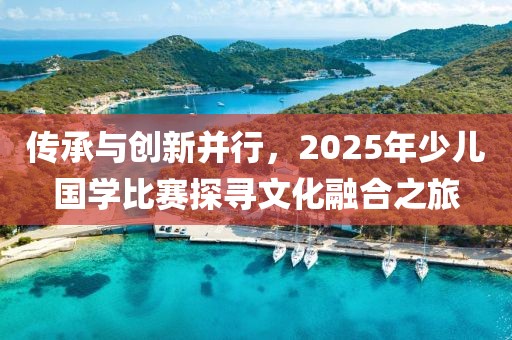 傳承與創(chuàng)新并行，2025年少兒國學(xué)比賽探尋文化融合之旅