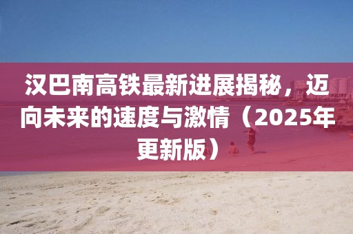 漢巴南高鐵最新進(jìn)展揭秘，邁向未來的速度與激情（2025年更新版）