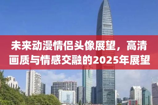 未來動漫情侶頭像展望，高清畫質(zhì)與情感交融的2025年展望
