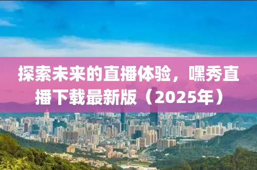 探索未來的直播體驗，嘿秀直播下載最新版（2025年）