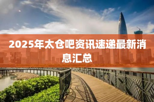 2025年太倉吧資訊速遞最新消息匯總