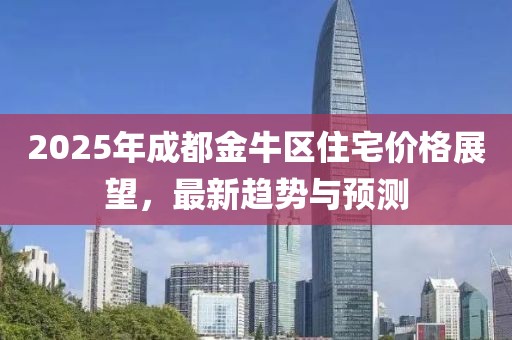 2025年成都金牛區(qū)住宅價格展望，最新趨勢與預測