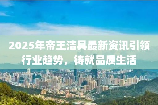 2025年帝王潔具最新資訊引領(lǐng)行業(yè)趨勢(shì)，鑄就品質(zhì)生活