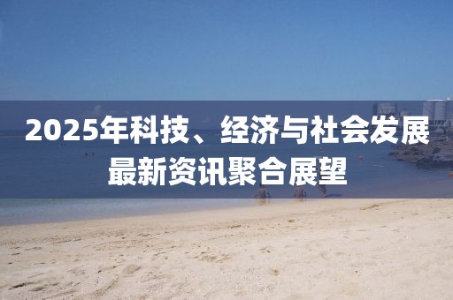 2025年科技、經(jīng)濟與社會發(fā)展最新資訊聚合展望
