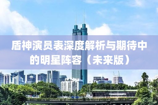 盾神演員表深度解析與期待中的明星陣容（未來版）