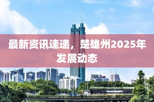 最新資訊速遞，楚雄州2025年發(fā)展動(dòng)態(tài)