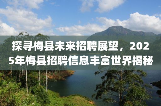探尋梅縣未來招聘展望，2025年梅縣招聘信息豐富世界揭秘