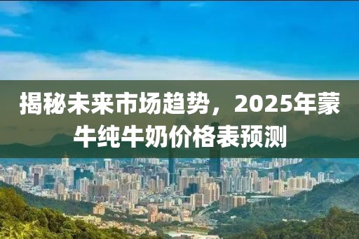 揭秘未來市場(chǎng)趨勢(shì)，2025年蒙牛純牛奶價(jià)格表預(yù)測(cè)