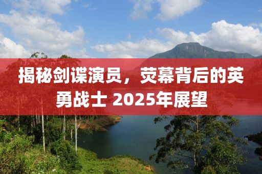 揭秘劍諜演員，熒幕背后的英勇戰(zhàn)士 2025年展望
