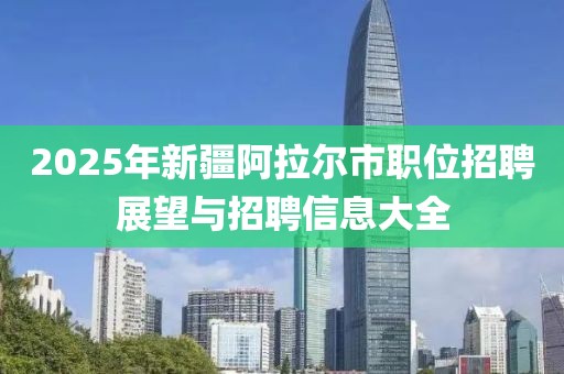 2025年新疆阿拉爾市職位招聘展望與招聘信息大全