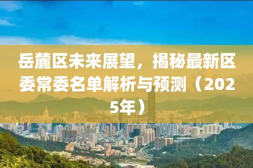 岳麓區(qū)未來展望，揭秘最新區(qū)委常委名單解析與預(yù)測（2025年）