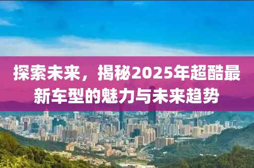 探索未來，揭秘2025年超酷最新車型的魅力與未來趨勢