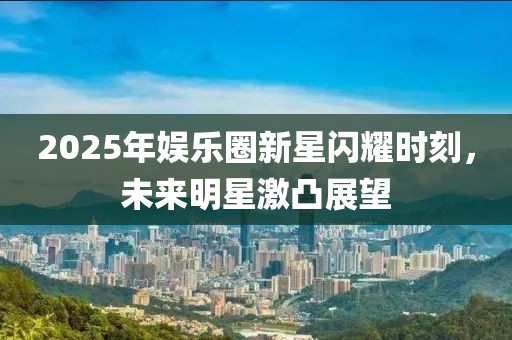 2025年娛樂圈新星閃耀時刻，未來明星激凸展望