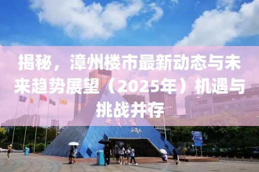 揭秘，漳州樓市最新動態(tài)與未來趨勢展望（2025年）機遇與挑戰(zhàn)并存