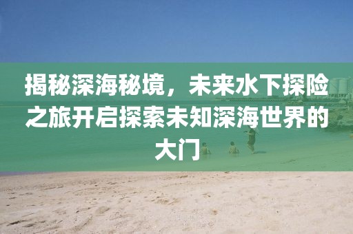 揭秘深海秘境，未來水下探險(xiǎn)之旅開啟探索未知深海世界的大門