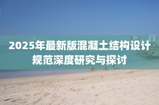 2025年最新版混凝土結(jié)構(gòu)設(shè)計規(guī)范深度研究與探討