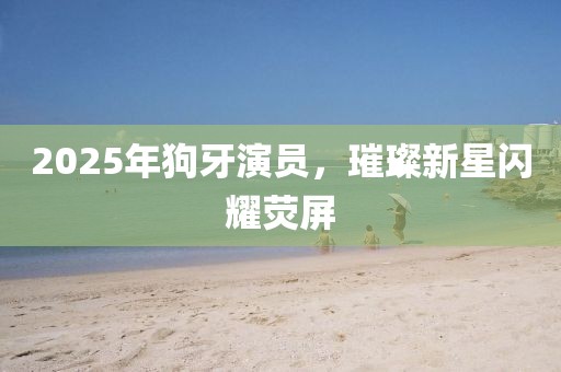 2025年狗牙演員，璀璨新星閃耀熒屏