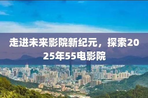 走進(jìn)未來影院新紀(jì)元，探索2025年55電影院
