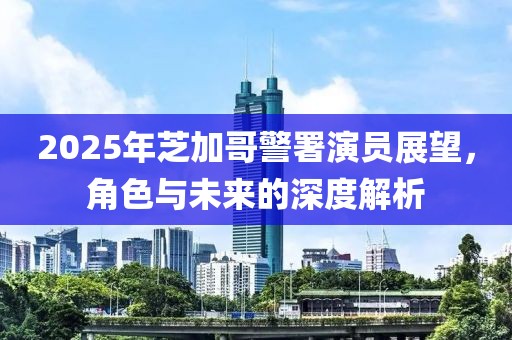 2025年芝加哥警署演員展望，角色與未來的深度解析