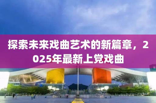 探索未來戲曲藝術的新篇章，2025年最新上黨戲曲