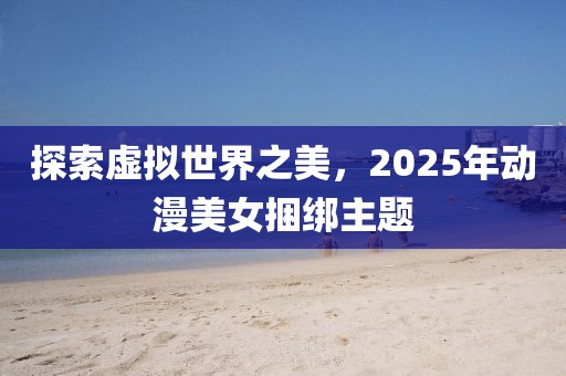 探索虛擬世界之美，2025年動漫美女捆綁主題