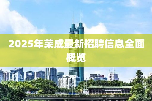 2025年榮成最新招聘信息全面概覽
