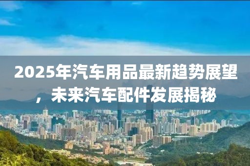 2025年汽車用品最新趨勢展望，未來汽車配件發(fā)展揭秘