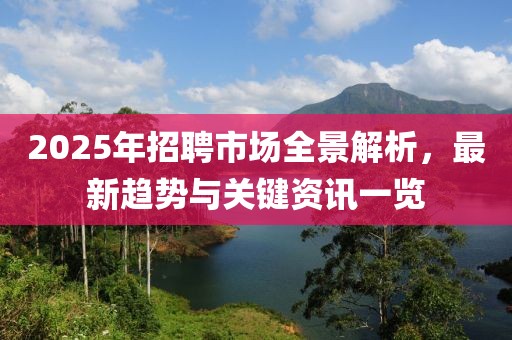 2025年招聘市場全景解析，最新趨勢與關(guān)鍵資訊一覽