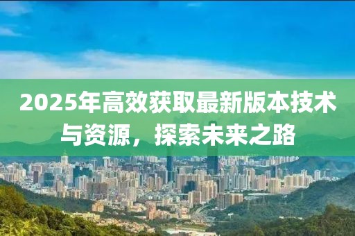 2025年高效獲取最新版本技術(shù)與資源，探索未來(lái)之路