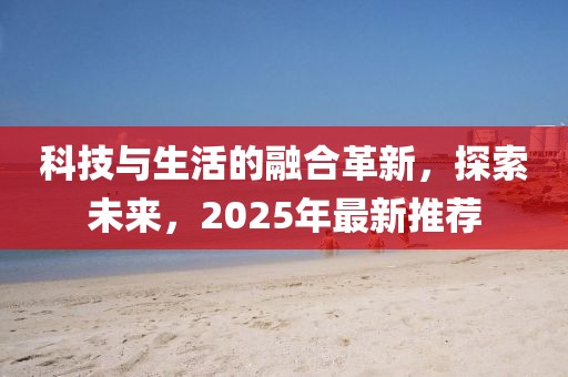 科技與生活的融合革新，探索未來，2025年最新推薦