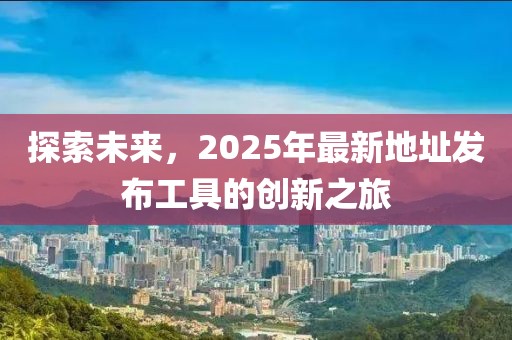 探索未來(lái)，2025年最新地址發(fā)布工具的創(chuàng)新之旅