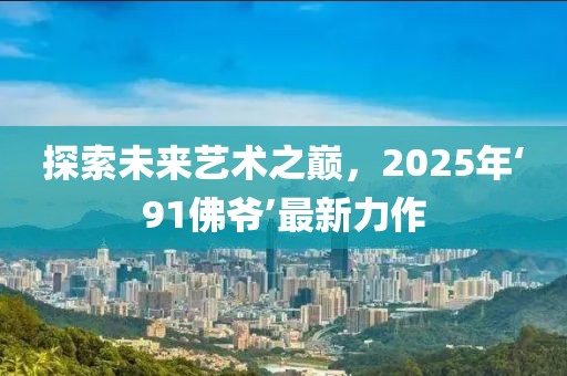 探索未來藝術(shù)之巔，2025年‘91佛爺’最新力作