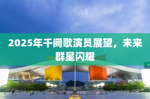 2025年千闕歌演員展望，未來群星閃耀