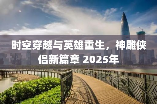 時空穿越與英雄重生，神雕俠侶新篇章 2025年