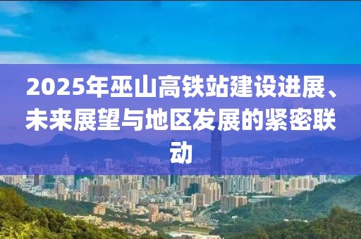 2025年巫山高鐵站建設(shè)進展、未來展望與地區(qū)發(fā)展的緊密聯(lián)動