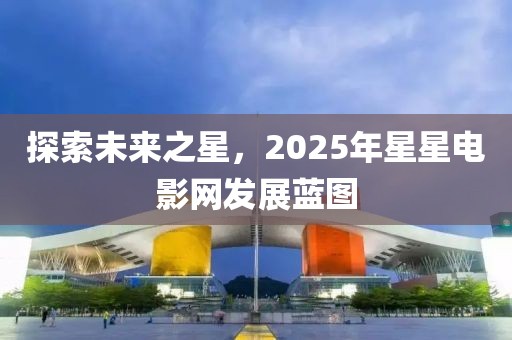 探索未來之星，2025年星星電影網(wǎng)發(fā)展藍(lán)圖